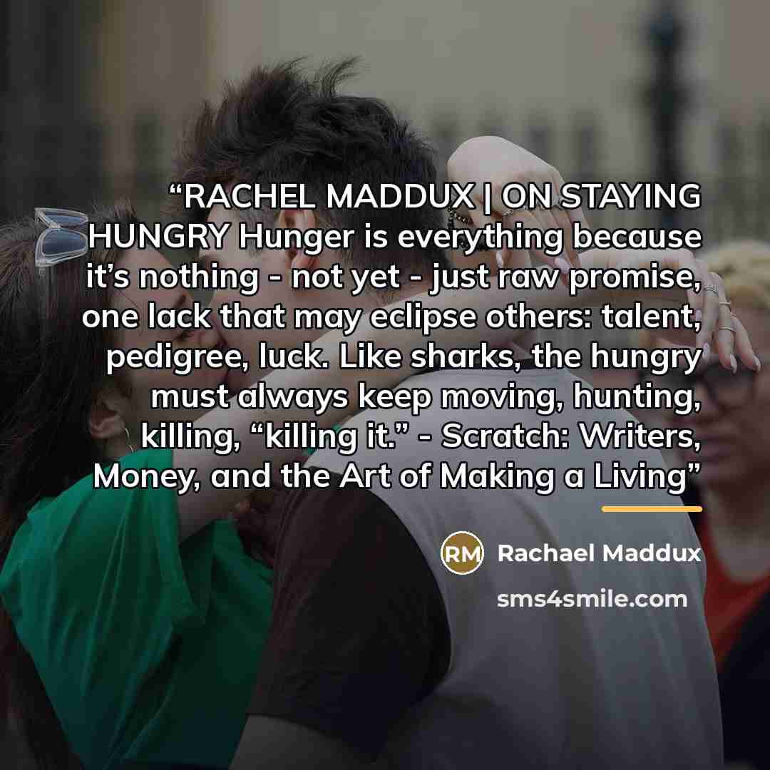 “RACHEL MADDUX | ON STAYING HUNGRY Hunger is everything because it’s nothing - not yet - just raw promise, one lack that may eclipse others: talent, pedigree, luck. Like sharks, the hungry must always keep moving, hunting, killing, “killing it.” - Scratch: Writers, Money, and the Art of Making a…” quote by Rachael Maddux