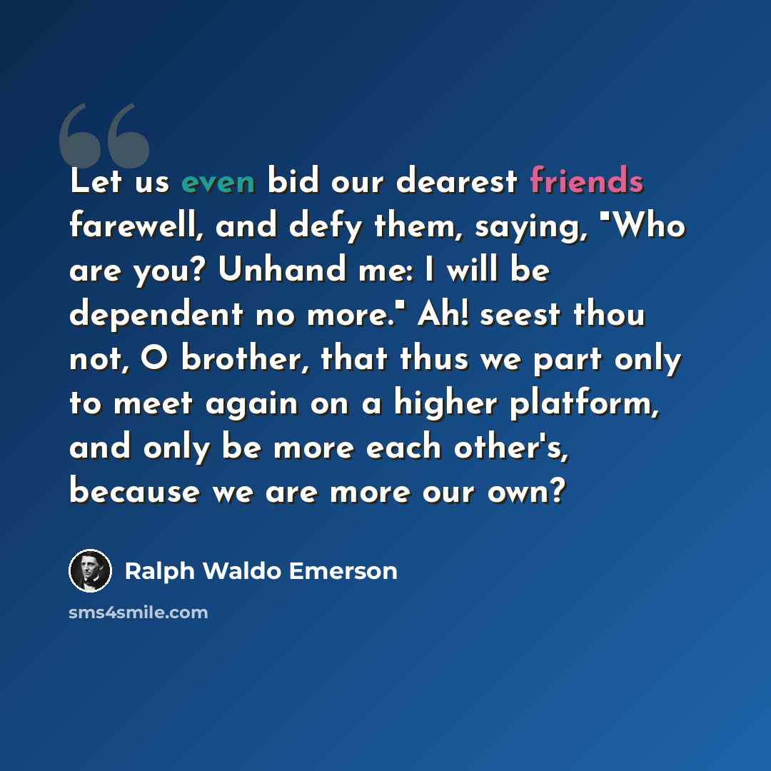 “Let us even bid our dearest friends farewell, and defy them, saying, "Who are you? Unhand me: I will be dependent no more." Ah! seest thou not, O brother, that thus we part only to meet again on a higher platform, and only be more each other's, because we are more our own?” quote by Ralph Waldo Emerson