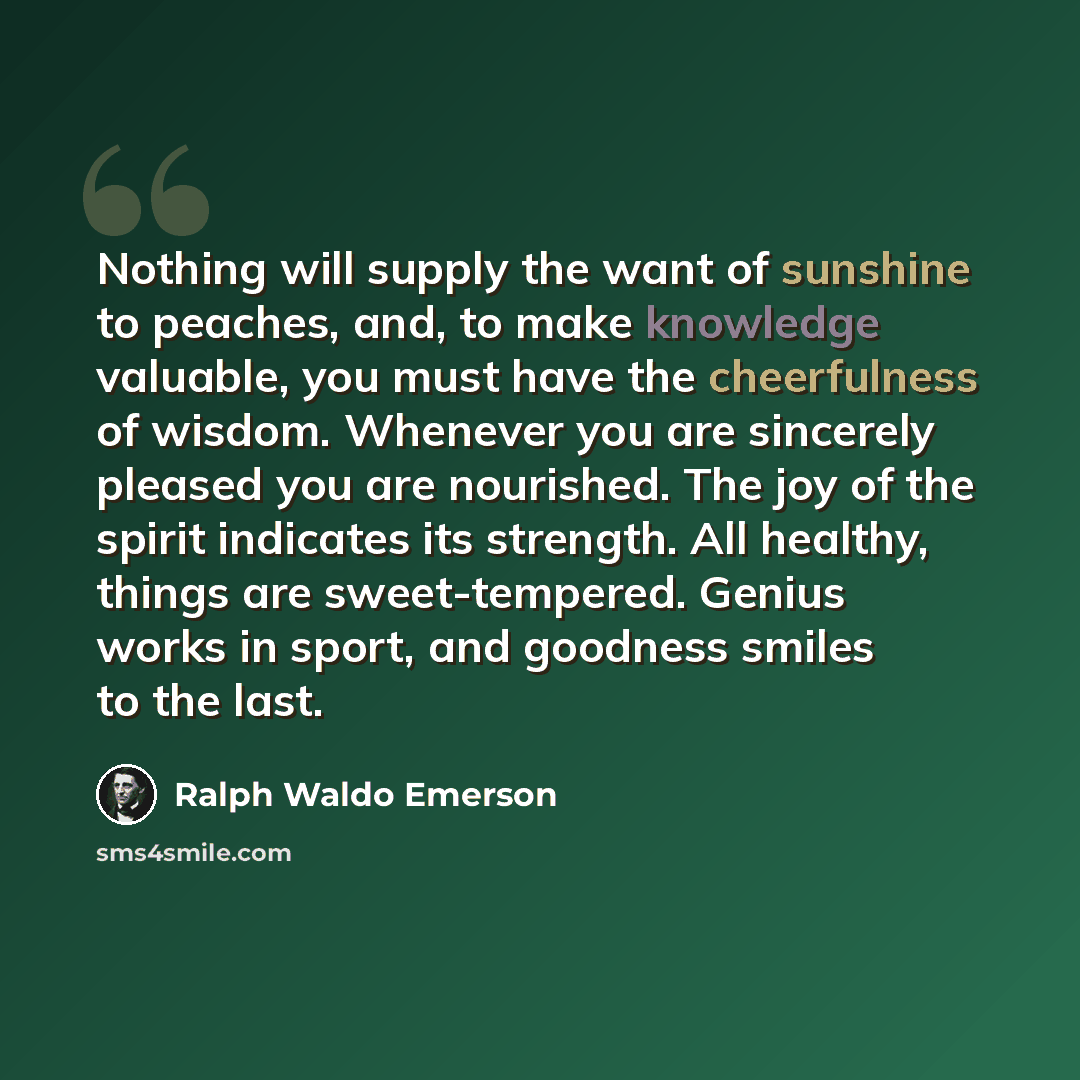 “Nothing will supply the want of sunshine to peaches, and, to make knowledge valuable, you must have the cheerfulness of wisdom. Whenever you are sincerely pleased you are nourished. The joy of the spirit indicates its strength. All healthy, things are sweet-tempered. Genius works in sport, and…” quote by Ralph Waldo Emerson
