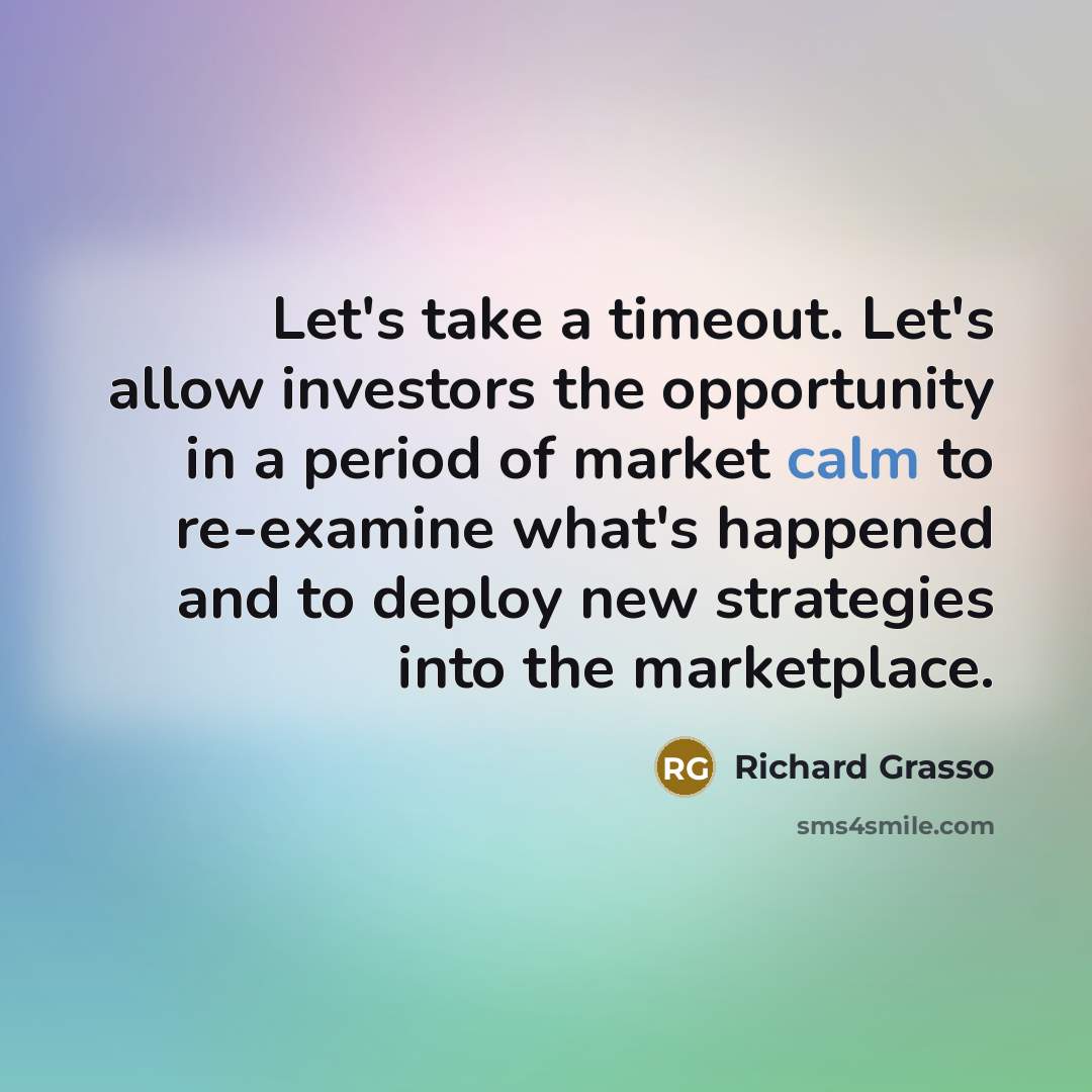 “Let's take a timeout. Let's allow investors the opportunity in a period of market calm to re-examine what's happened and to deploy new strategies into the marketplace.” quote by Richard Grasso