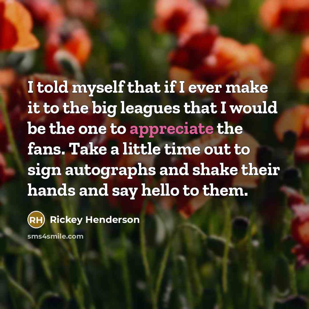 “I told myself that if I ever make it to the big leagues that I would be the one to appreciate the fans. Take a little time out to sign autographs and shake their hands and say hello to them.” quote by Rickey Henderson