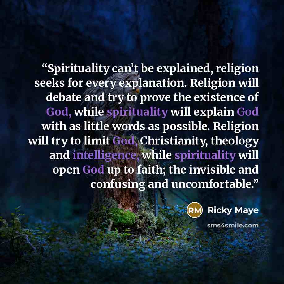 “Spirituality can’t be explained, religion seeks for every explanation. Religion will debate and try to prove the existence of God, while spirituality will explain God with as little words as possible. Religion will try to limit God, Christianity, theology and intelligence, while spirituality will…” quote by Ricky Maye
