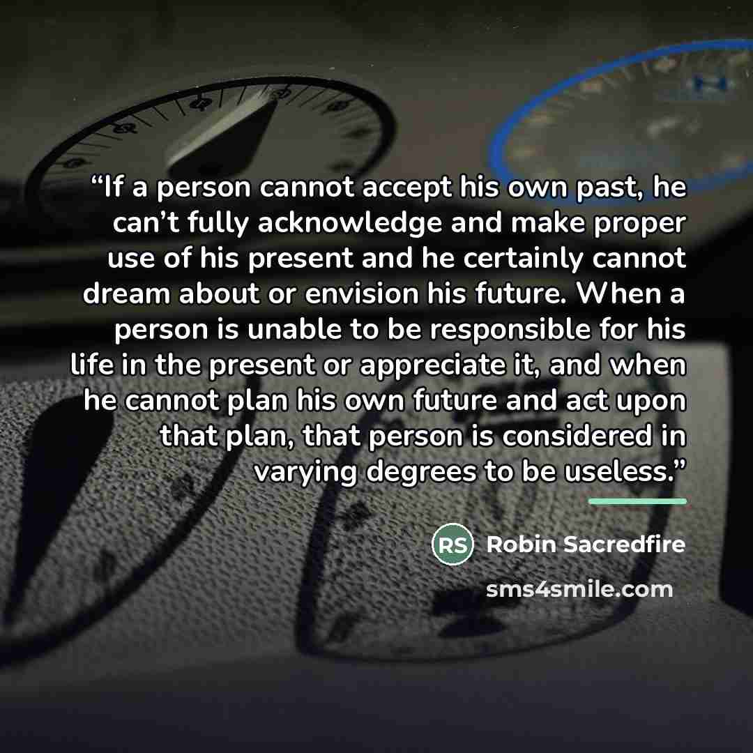 “If a person cannot accept his own past, he can’t fully acknowledge and make proper use of his present and he certainly cannot dream about or envision his future. When a person is unable to be responsible for his life in the present or appreciate it, and when he cannot plan his own future and act…” quote by Robin Sacredfire