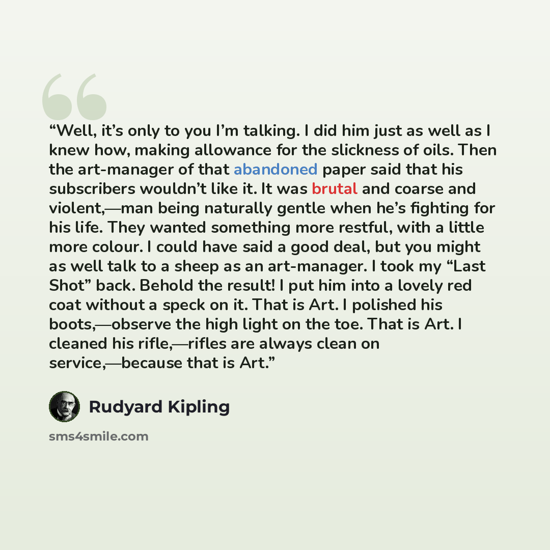 “Well, it’s only to you I’m talking. I did him just as well as I knew how, making allowance for the slickness of oils. Then the art-manager of that abandoned paper said that his subscribers wouldn’t like it. It was brutal and coarse and violent,—man being naturally gentle when he’s fighting for his…” quote by Rudyard Kipling