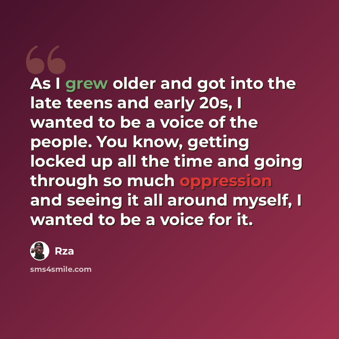 “As I grew older and got into the late teens and early 20s, I wanted to be a voice of the people. You know, getting locked up all the time and going through so much oppression and seeing it all around myself, I wanted to be a voice for it.” quote by Rza