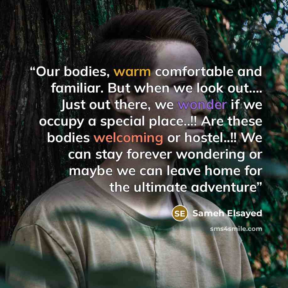 “Our bodies, warm comfortable and familiar. But when we look out…. Just out there, we wonder if we occupy a special place..!! Are these bodies welcoming or hostel..!! We can stay forever wondering or maybe we can leave home for the ultimate adventure” quote by Sameh Elsayed
