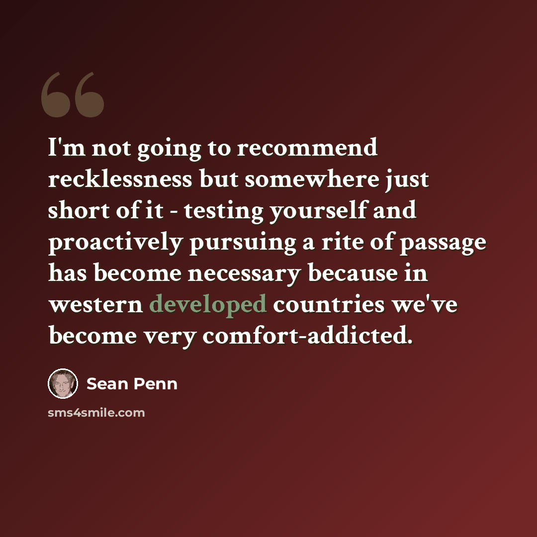 “I'm not going to recommend recklessness but somewhere just short of it - testing yourself and proactively pursuing a rite of passage has become necessary because in western developed countries we've become very comfort-addicted.” quote by Sean Penn