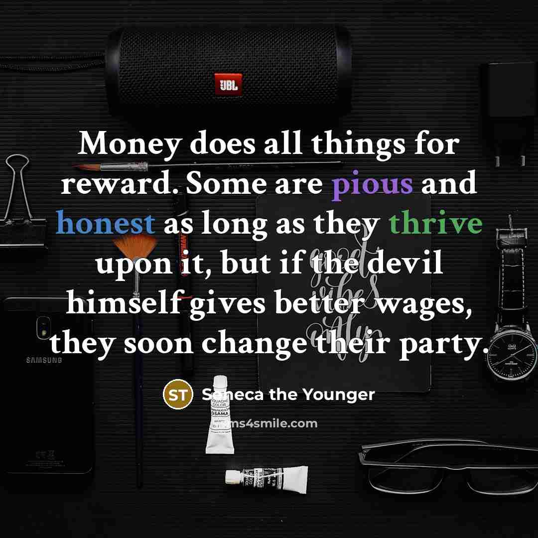 “Money does all things for reward. Some are pious and honest as long as they thrive upon it, but if the devil himself gives better wages, they soon change their party.” quote by Seneca the Younger