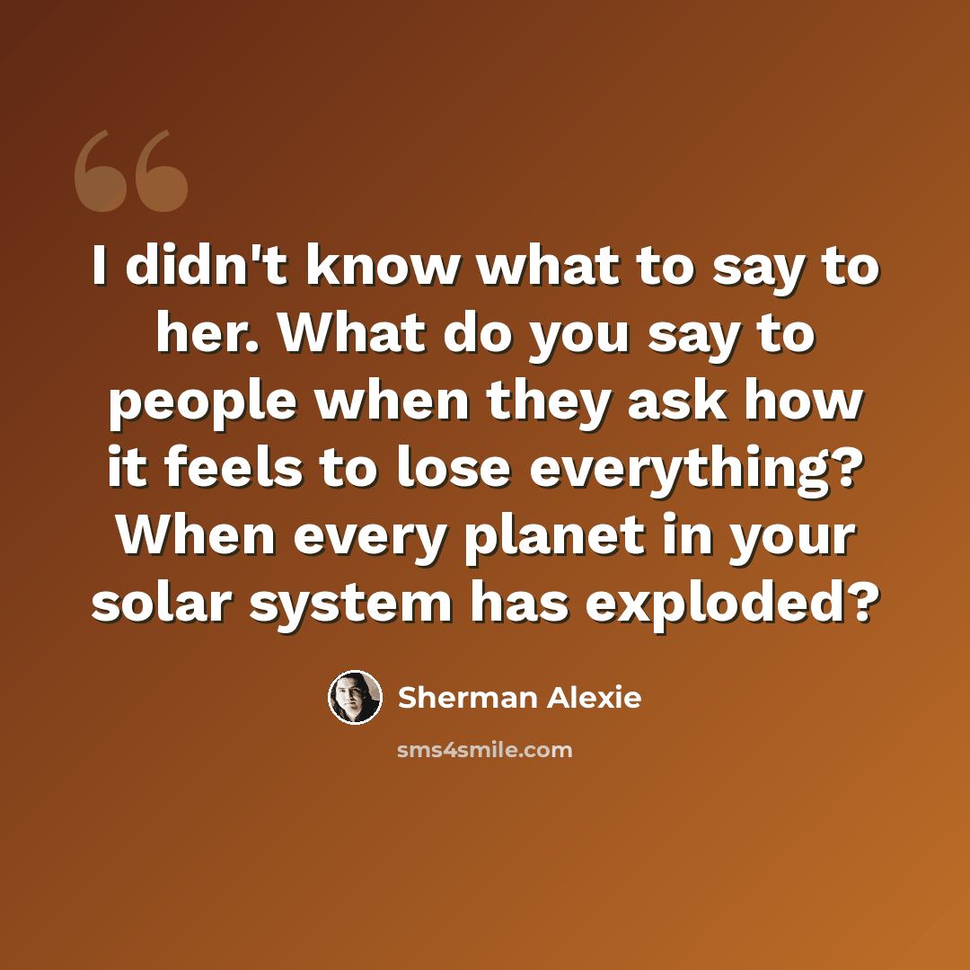 “I didn't know what to say to her. What do you say to people when they ask how it feels to lose everything? When every planet in your solar system has exploded?” quote by Sherman Alexie