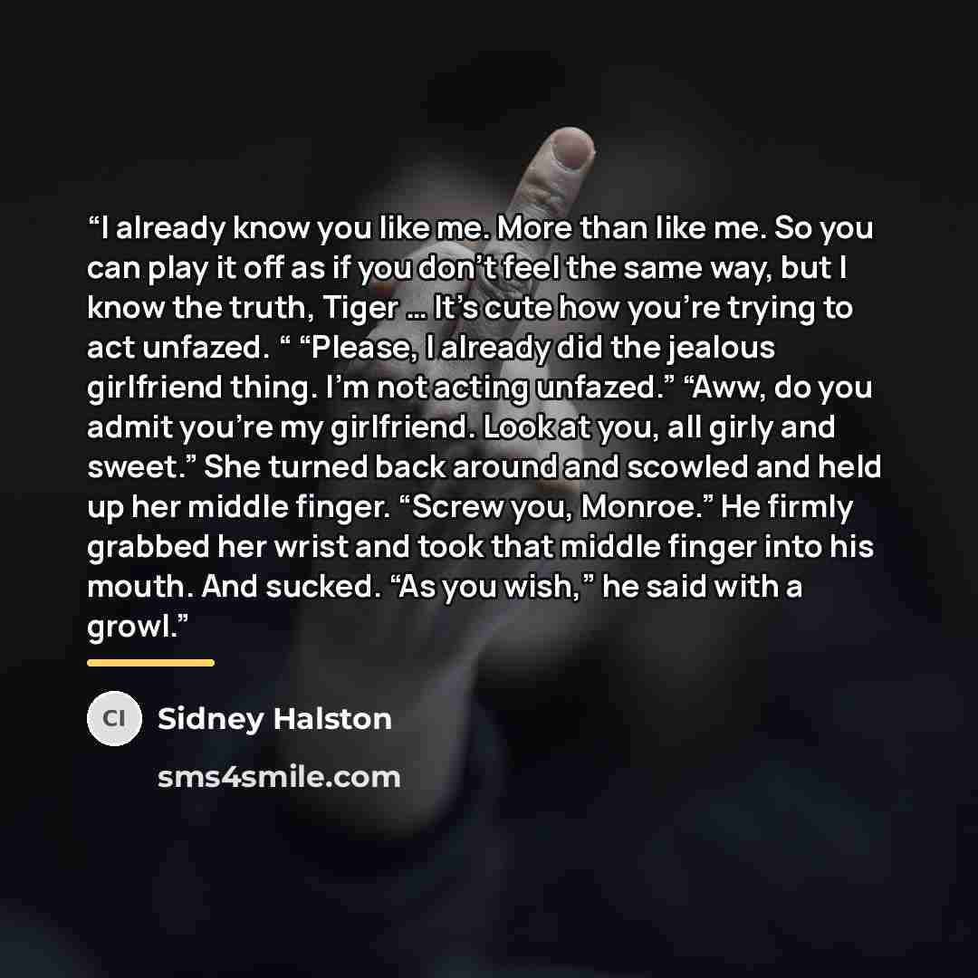 “I already know you like me. More than like me. So you can play it off as if you don’t feel the same way, but I know the truth, Tiger … It’s cute how you’re trying to act unfazed. “ “Please, I already did the jealous girlfriend thing. I’m not acting unfazed.” “Aww, do you admit you’re my…” quote by Sidney Halston