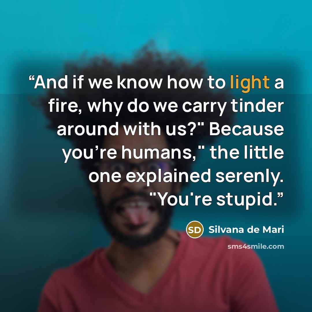 “And if we know how to light a fire, why do we carry tinder around with us?" Because you're humans," the little one explained serenly. "You're stupid.” quote by Silvana de Mari