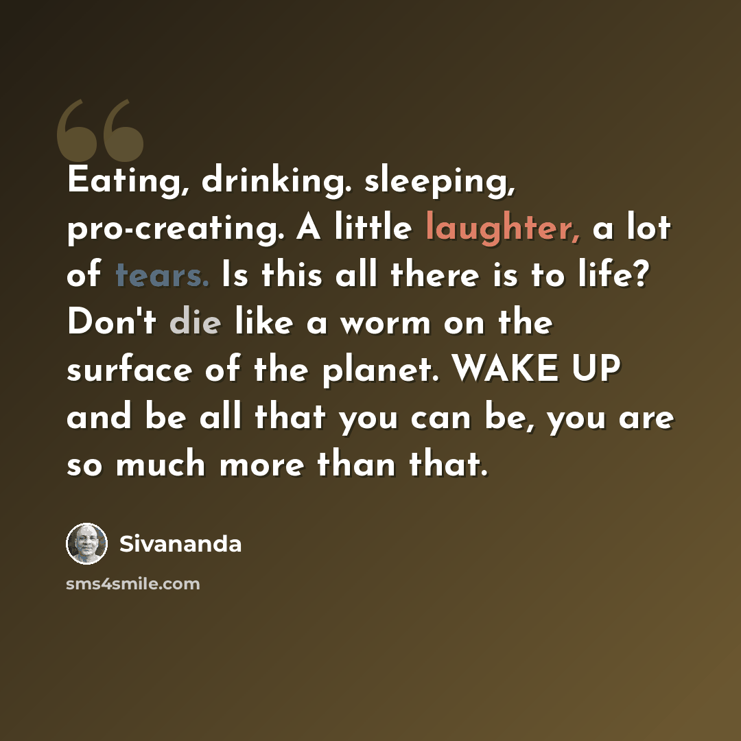 “Eating, drinking. sleeping, pro-creating. A little laughter, a lot of tears. Is this all there is to life? Don't die like a worm on the surface of the planet. WAKE UP and be all that you can be, you are so much more than that.” quote by Sivananda