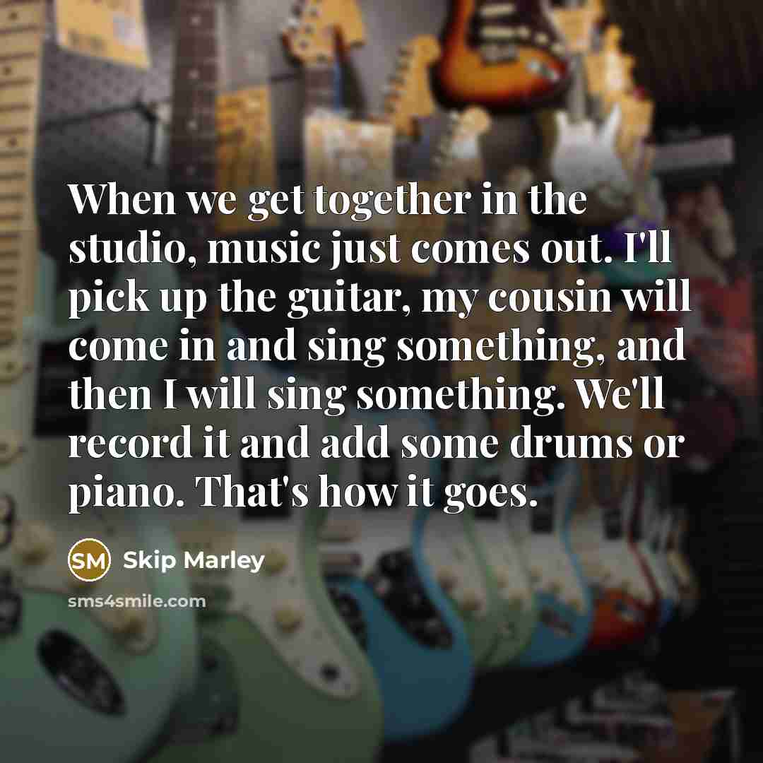 “When we get together in the studio, music just comes out. I'll pick up the guitar, my cousin will come in and sing something, and then I will sing something. We'll record it and add some drums or piano. That's how it goes.” quote by Skip Marley
