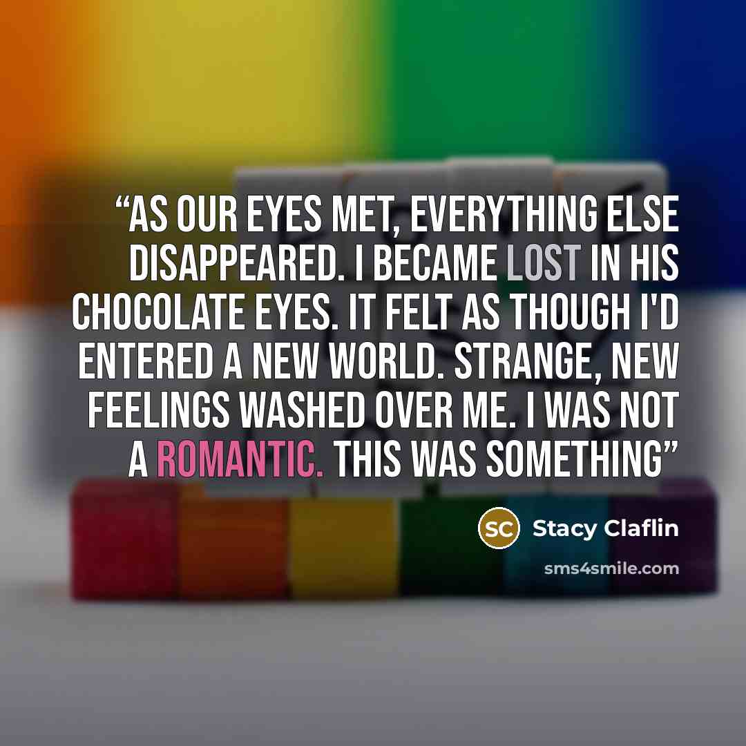 “As our eyes met, everything else disappeared. I became lost in his chocolate eyes. It felt as though I'd entered a new world. Strange, new feelings washed over me. I was not a romantic. This was something” quote by Stacy Claflin
