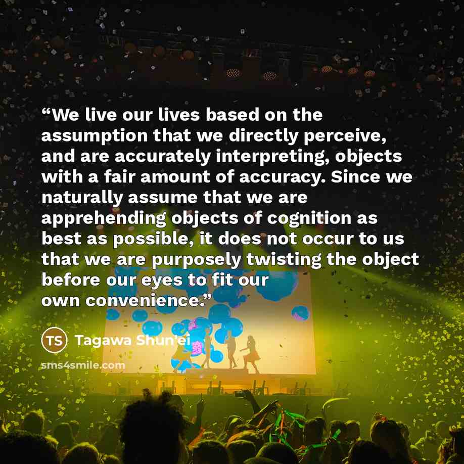 “We live our lives based on the assumption that we directly perceive, and are accurately interpreting, objects with a fair amount of accuracy. Since we naturally assume that we are apprehending objects of cognition as best as possible, it does not occur to us that we are purposely twisting the…” quote by Tagawa Shun'ei