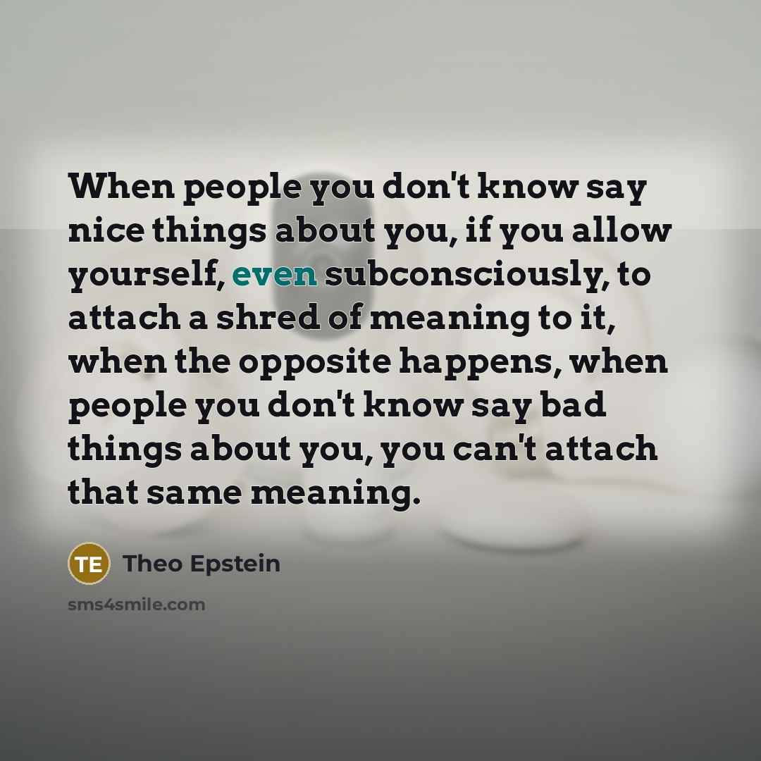 “When people you don't know say nice things about you, if you allow yourself, even subconsciously, to attach a shred of meaning to it, when the opposite happens, when people you don't know say bad things about you, you can't attach that same meaning.” quote by Theo Epstein
