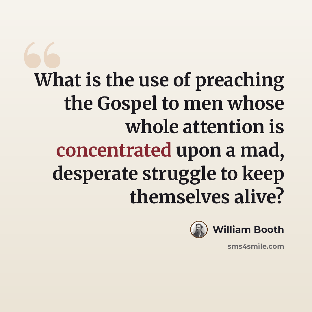 “What is the use of preaching the Gospel to men whose whole attention is concentrated upon a mad, desperate struggle to keep themselves alive?” quote by William Booth