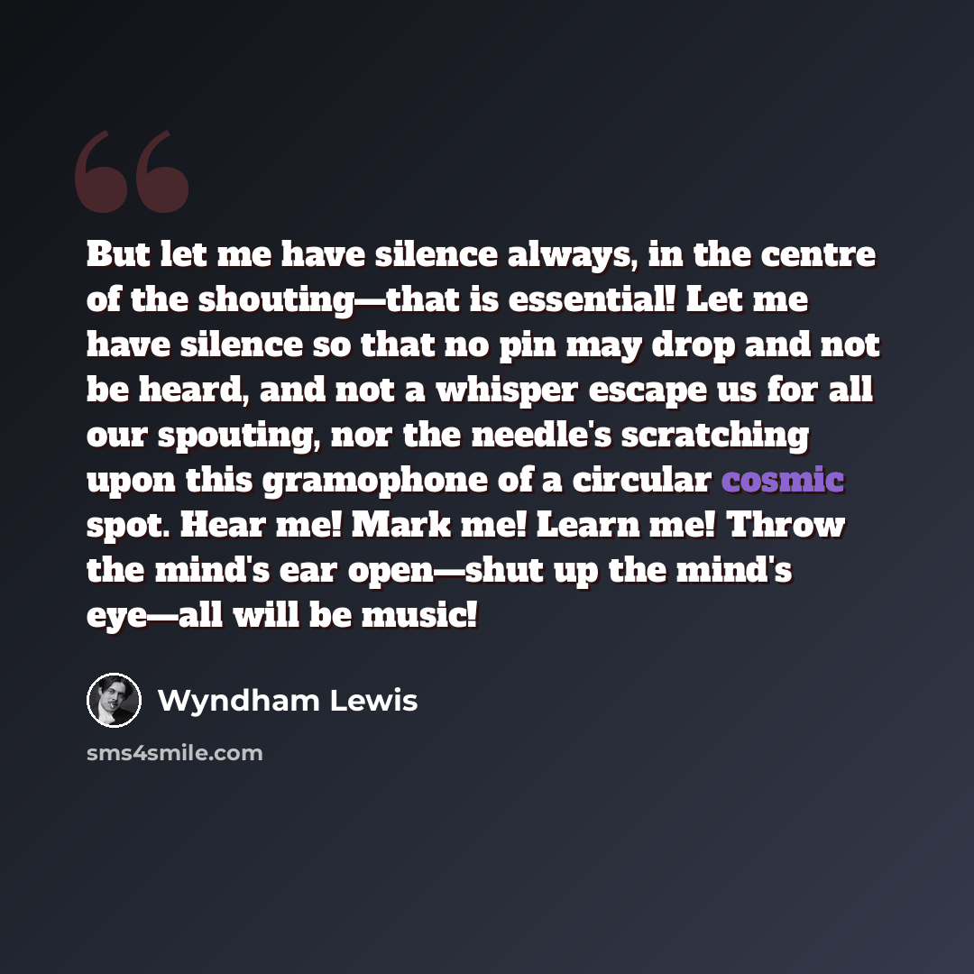 “But let me have silence always, in the centre of the shouting—that is essential! Let me have silence so that no pin may drop and not be heard, and not a whisper escape us for all our spouting, nor the needle's scratching upon this gramophone of a circular cosmic spot. Hear me! Mark me! Learn me!…” quote by Wyndham Lewis