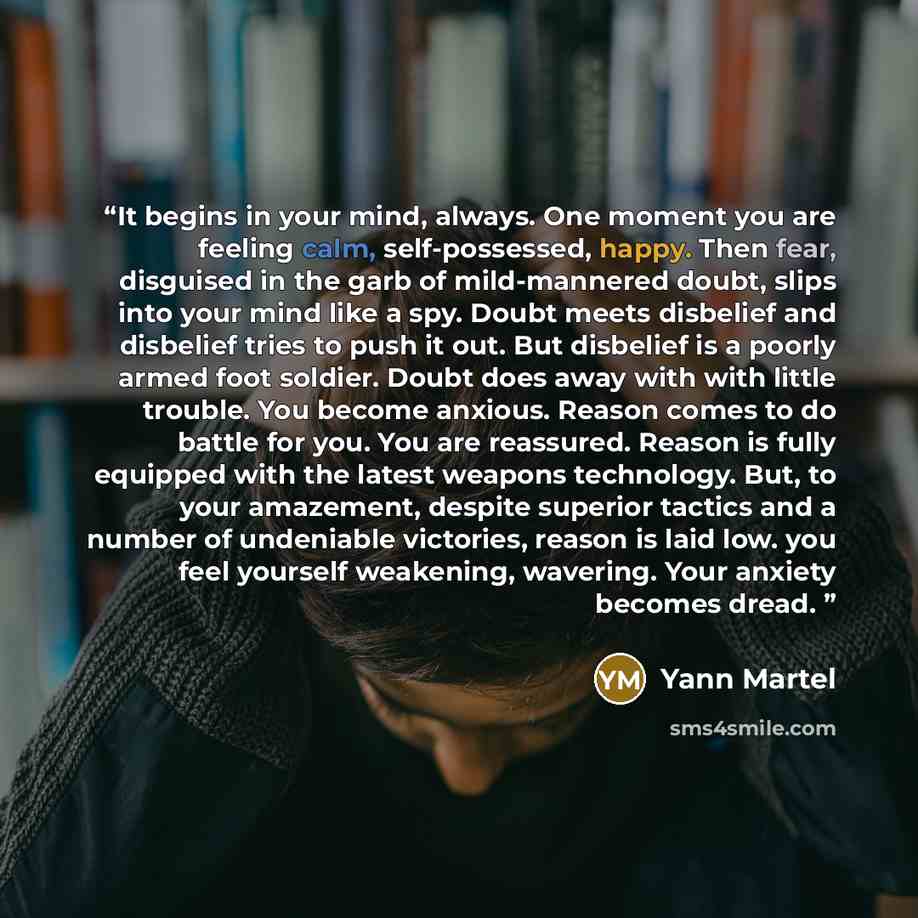 “It begins in your mind, always. One moment you are feeling calm, self-possessed, happy. Then fear, disguised in the garb of mild-mannered doubt, slips into your mind like a spy. Doubt meets disbelief and disbelief tries to push it out. But disbelief is a poorly armed foot soldier. Doubt does away…” quote by Yann Martel