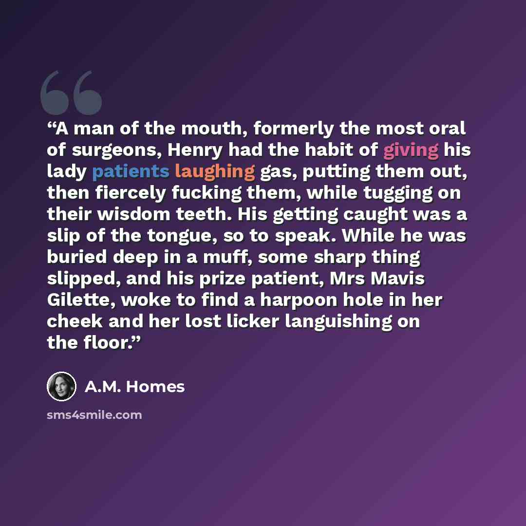 “A man of the mouth, formerly the most oral of surgeons, Henry had the habit of giving his lady patients laughing gas, putting them out, then fiercely fucking them, while tugging on their wisdom teeth. His getting caught was a slip of the tongue, so to speak. While he was buried deep in a muff…” quote by A.M. Homes