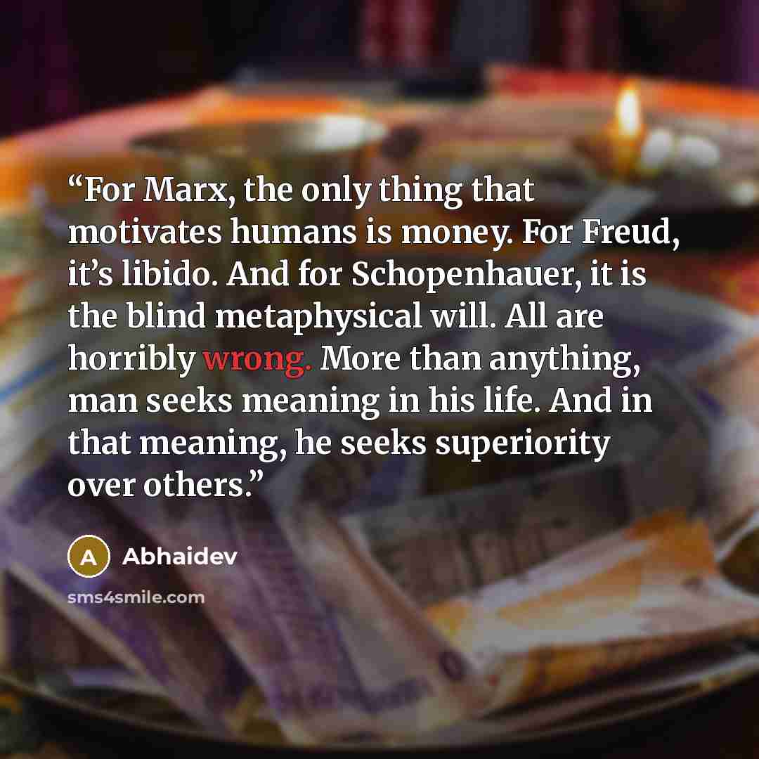 “For Marx, the only thing that motivates humans is money. For Freud, it’s libido. And for Schopenhauer, it is the blind metaphysical will. All are horribly wrong. More than anything, man seeks meaning in his life. And in that meaning, he seeks superiority over others.” quote by Abhaidev