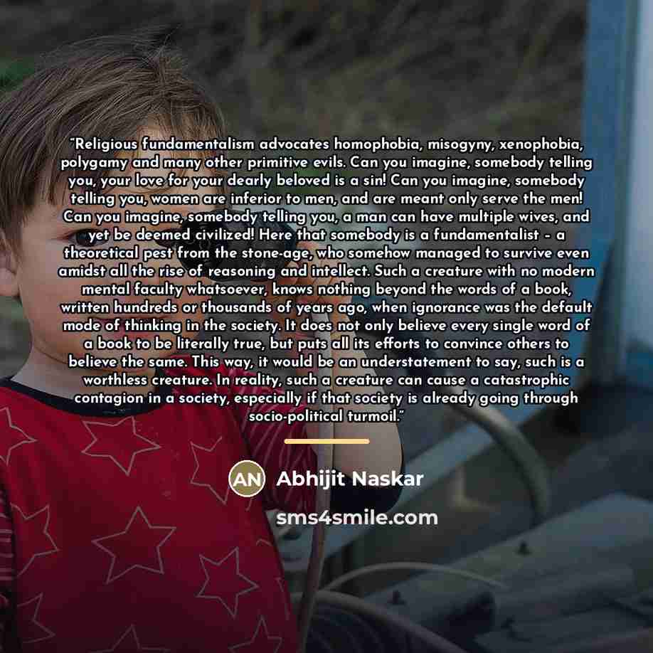 “Religious fundamentalism advocates homophobia, misogyny, xenophobia, polygamy and many other primitive evils. Can you imagine, somebody telling you, your love for your dearly beloved is a sin! Can you imagine, somebody telling you, women are inferior to men, and are meant only serve the men! Can…” quote by Abhijit Naskar