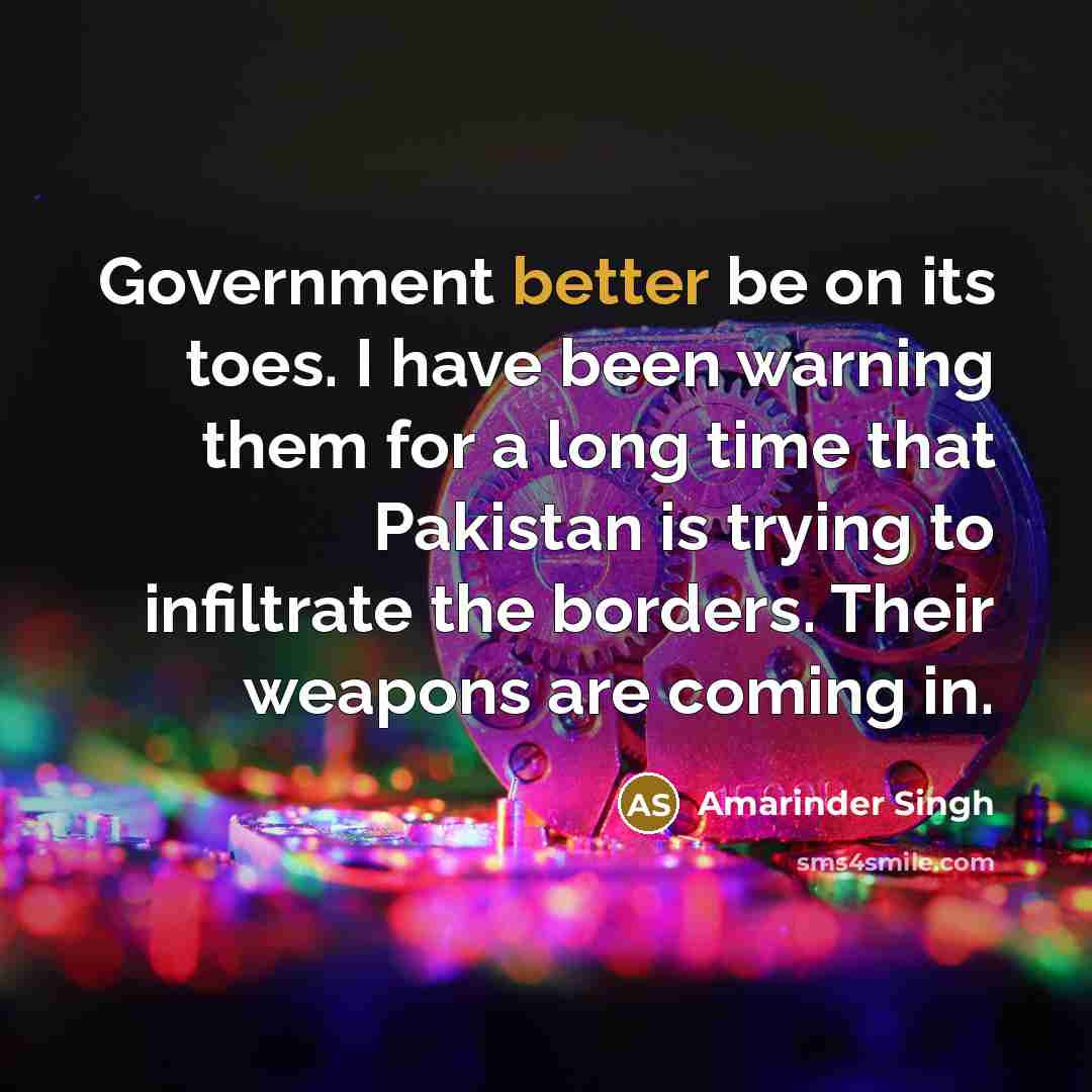 “Government better be on its toes. I have been warning them for a long time that Pakistan is trying to infiltrate the borders. Their weapons are coming in.” quote by Amarinder Singh