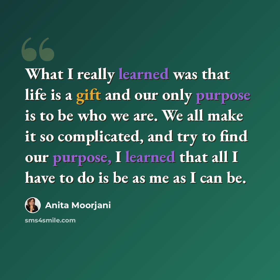 “What I really learned was that life is a gift and our only purpose is to be who we are. We all make it so complicated, and try to find our purpose, I learned that all I have to do is be as me as I can be.” quote by Anita Moorjani