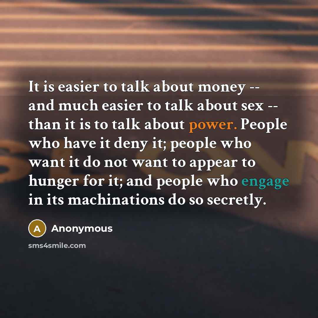 “It is easier to talk about money -- and much easier to talk about sex -- than it is to talk about power. People who have it deny it; people who want it do not want to appear to hunger for it; and people who engage in its machinations do so secretly.” quote by Anonymous
