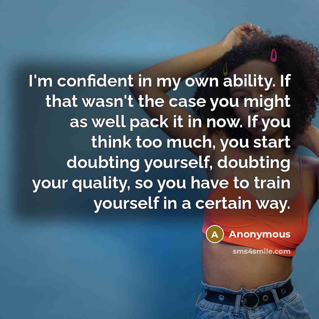 “I'm confident in my own ability. If that wasn't the case you might as well pack it in now. If you think too much, you start doubting yourself, doubting your quality, so you have to train yourself in a certain way.” quote by Anonymous