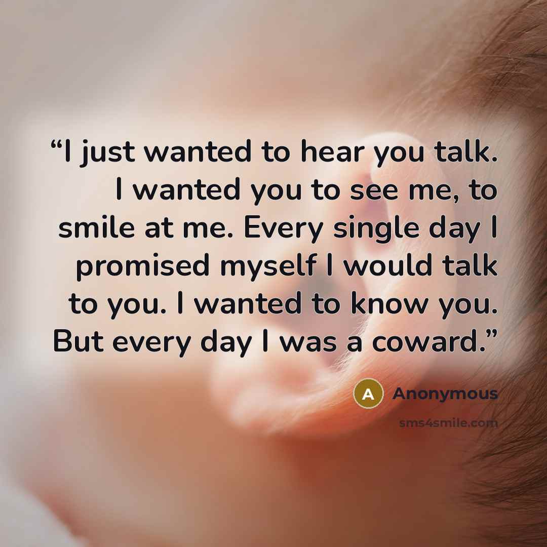 “I just wanted to hear you talk. I wanted you to see me, to smile at me. Every single day I promised myself I would talk to you. I wanted to know you. But every day I was a coward.” quote by Anonymous