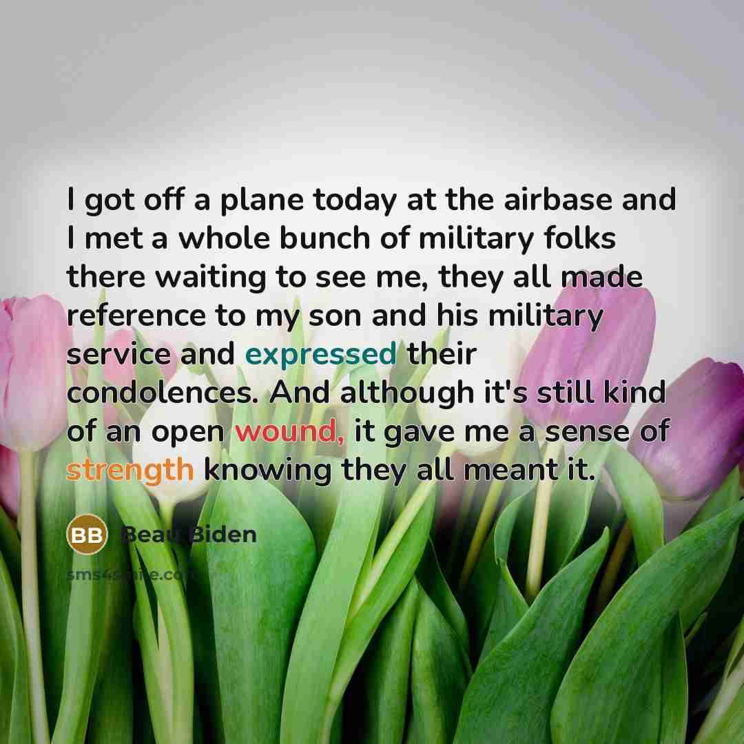 “I got off a plane today at the airbase and I met a whole bunch of military folks there waiting to see me, they all made reference to my son and his military service and expressed their condolences. And although it's still kind of an open wound, it gave me a sense of strength knowing they all meant…” quote by Beau Biden