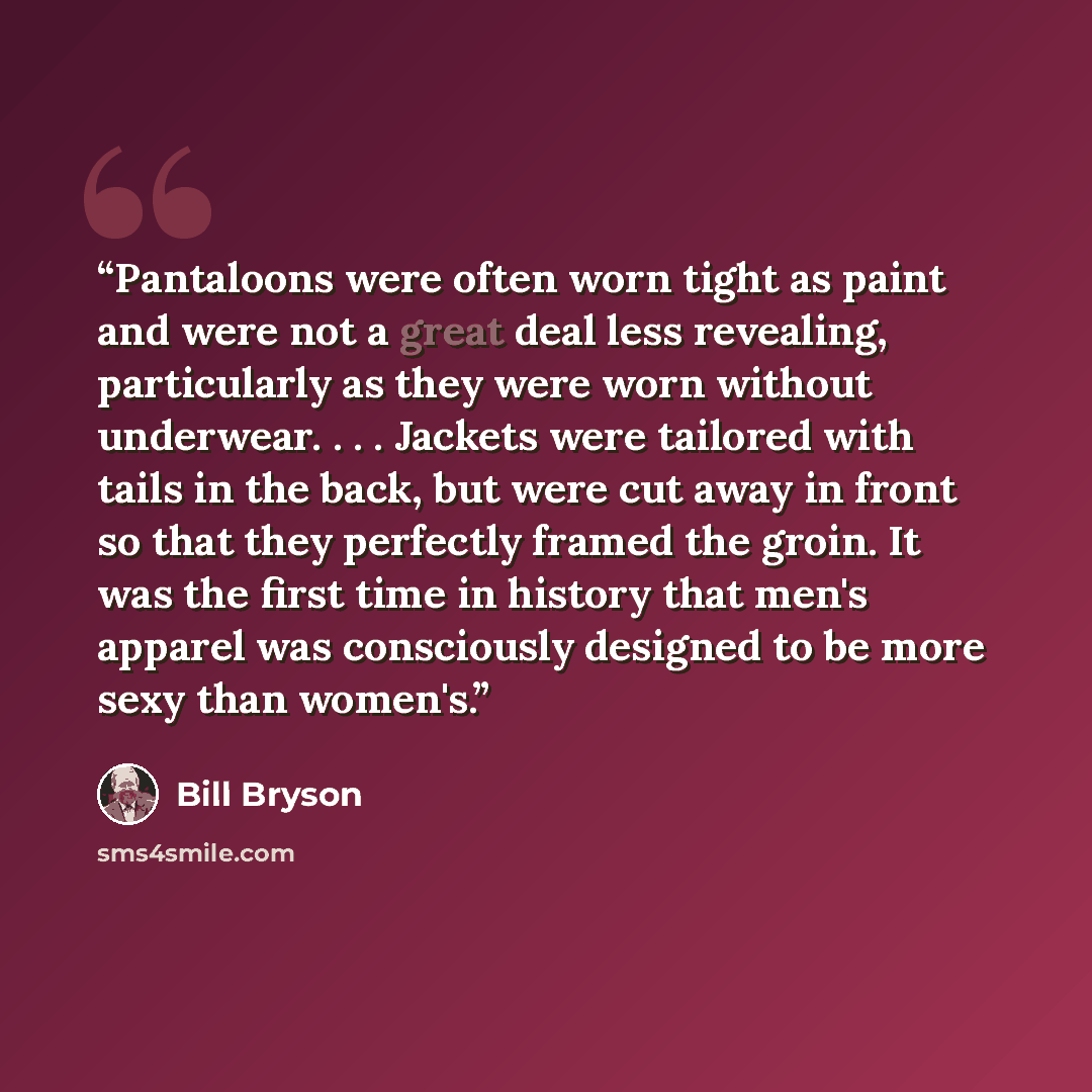 “Pantaloons were often worn tight as paint and were not a great deal less revealing, particularly as they were worn without underwear. . . . Jackets were tailored with tails in the back, but were cut away in front so that they perfectly framed the groin. It was the first time in history that men's…” quote by Bill Bryson