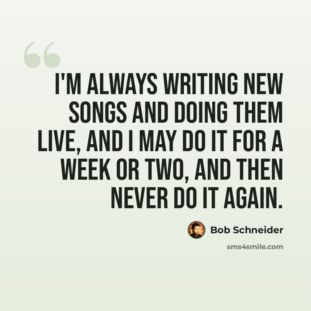 “I'm always writing new songs and doing them live, and I may do it for a week or two, and then never do it again.” quote by Bob Schneider