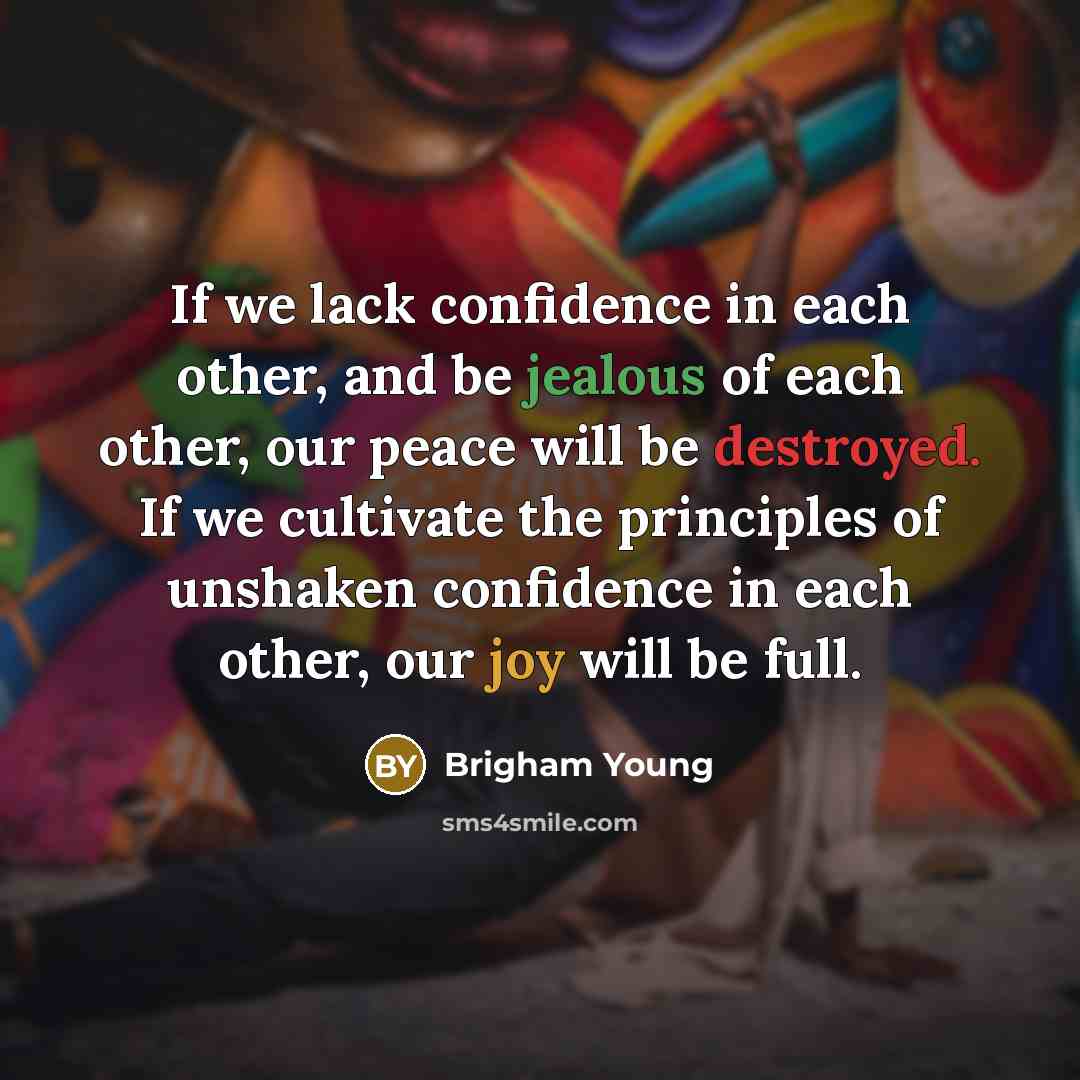 “If we lack confidence in each other, and be jealous of each other, our peace will be destroyed. If we cultivate the principles of unshaken confidence in each other, our joy will be full.” quote by Brigham Young