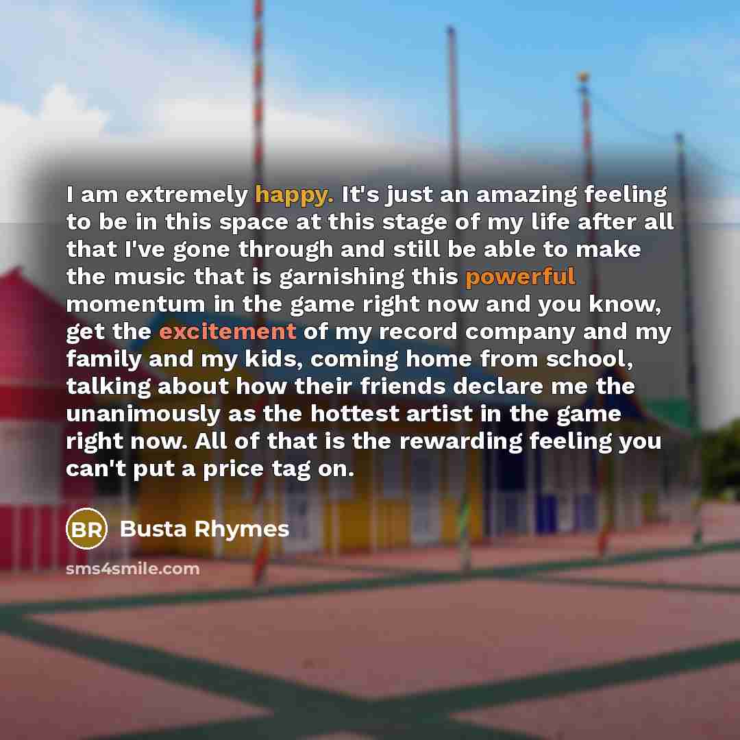 “I am extremely happy. It's just an amazing feeling to be in this space at this stage of my life after all that I've gone through and still be able to make the music that is garnishing this powerful momentum in the game right now and you know, get the excitement of my record company and my family…” quote by Busta Rhymes