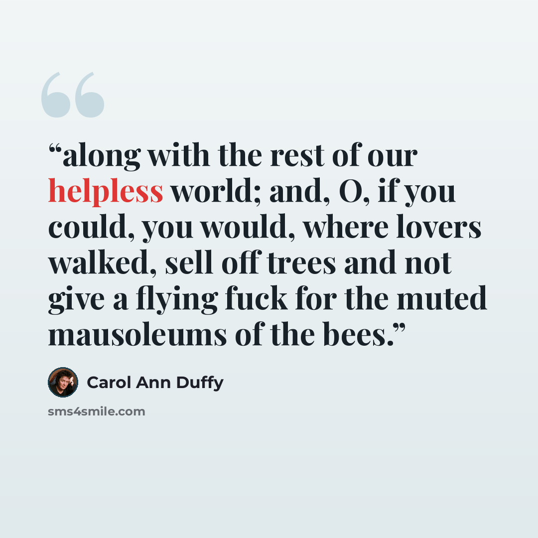 “along with the rest of our helpless world; and, O, if you could, you would, where lovers walked, sell off trees and not give a flying fuck for the muted mausoleums of the bees.” quote by Carol Ann Duffy