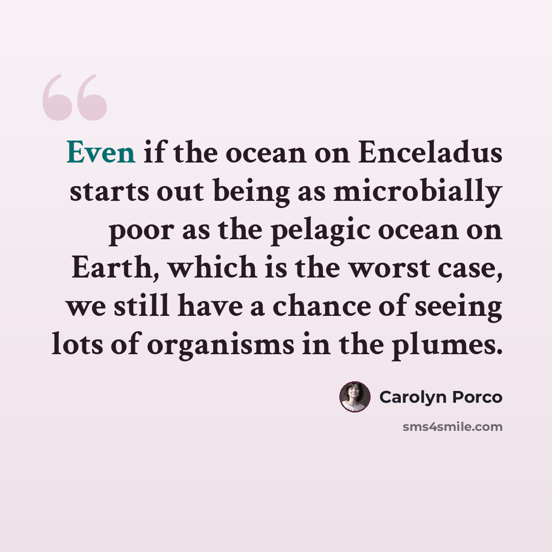 “Even if the ocean on Enceladus starts out being as microbially poor as the pelagic ocean on Earth, which is the worst case, we still have a chance of seeing lots of organisms in the plumes.” quote by Carolyn Porco