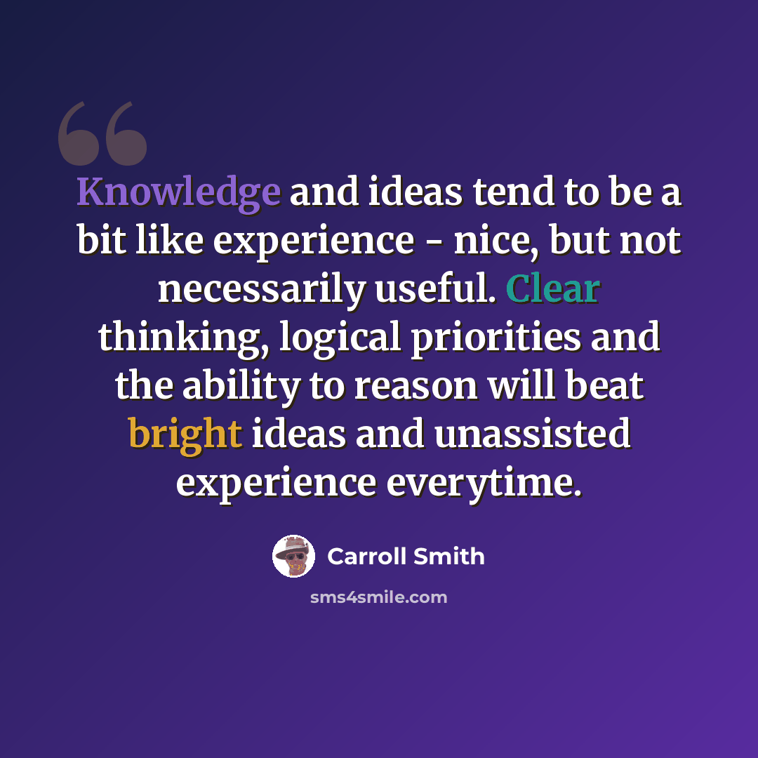 “Knowledge and ideas tend to be a bit like experience - nice, but not necessarily useful. Clear thinking, logical priorities and the ability to reason will beat bright ideas and unassisted experience everytime.” quote by Carroll Smith