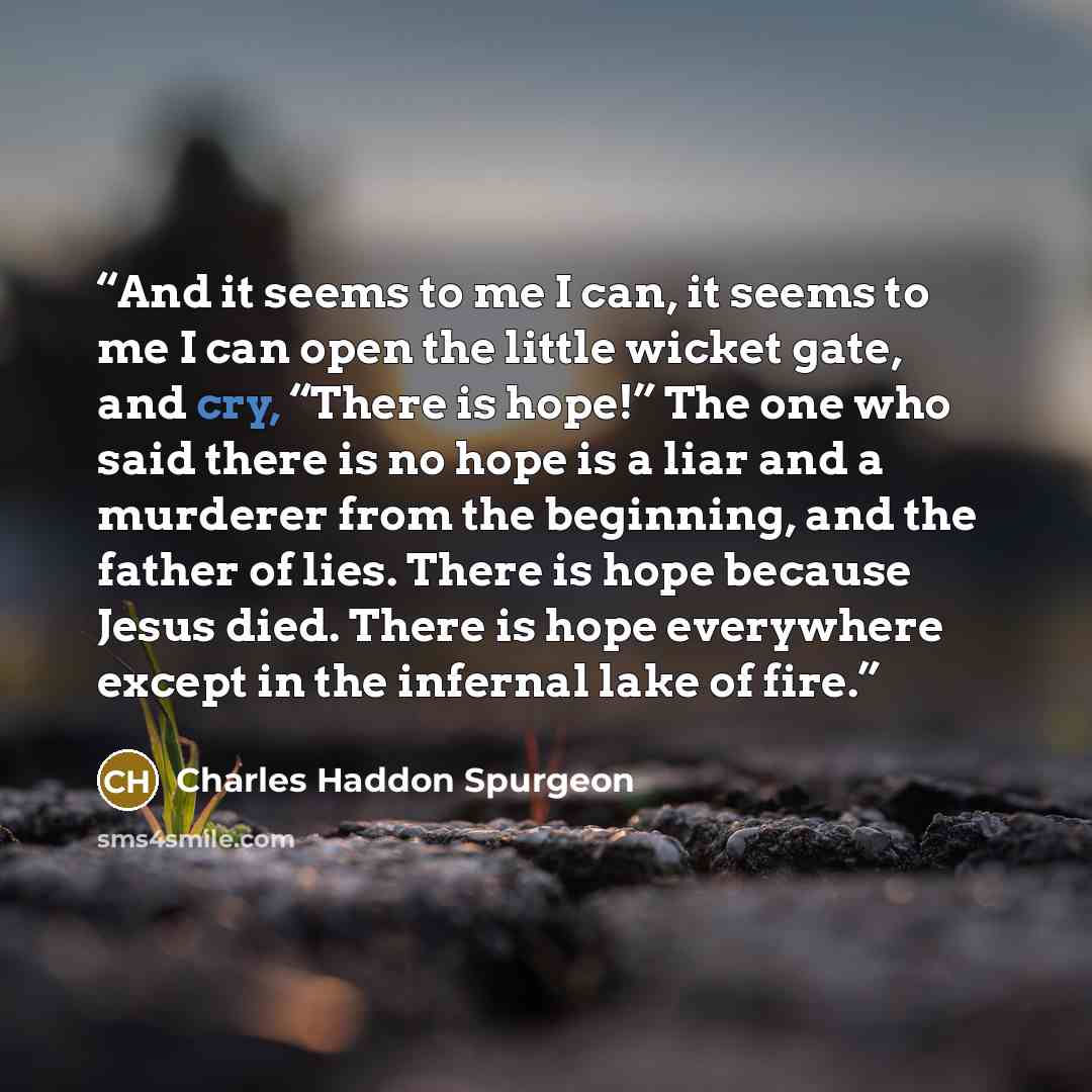 “And it seems to me I can, it seems to me I can open the little wicket gate, and cry, “There is hope!” The one who said there is no hope is a liar and a murderer from the beginning, and the father of lies. There is hope because Jesus died. There is hope everywhere except in the infernal lake of fire.” quote by Charles Haddon Spurgeon