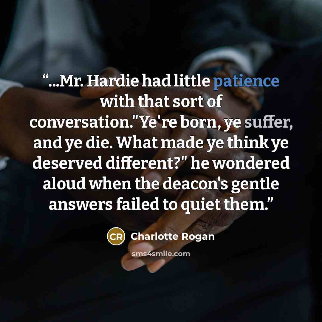“...Mr. Hardie had little patience with that sort of conversation."Ye're born, ye suffer, and ye die. What made ye think ye deserved different?" he wondered aloud when the deacon's gentle answers failed to quiet them.” quote by Charlotte Rogan