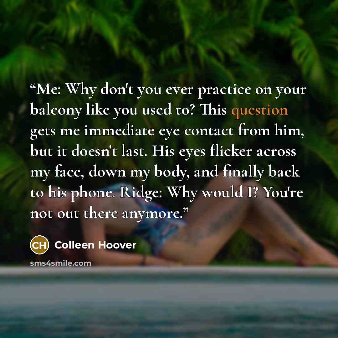 “Me: Why don't you ever practice on your balcony like you used to? This question gets me immediate eye contact from him, but it doesn't last. His eyes flicker across my face, down my body, and finally back to his phone. Ridge: Why would I? You're not out there anymore.” quote by Colleen Hoover