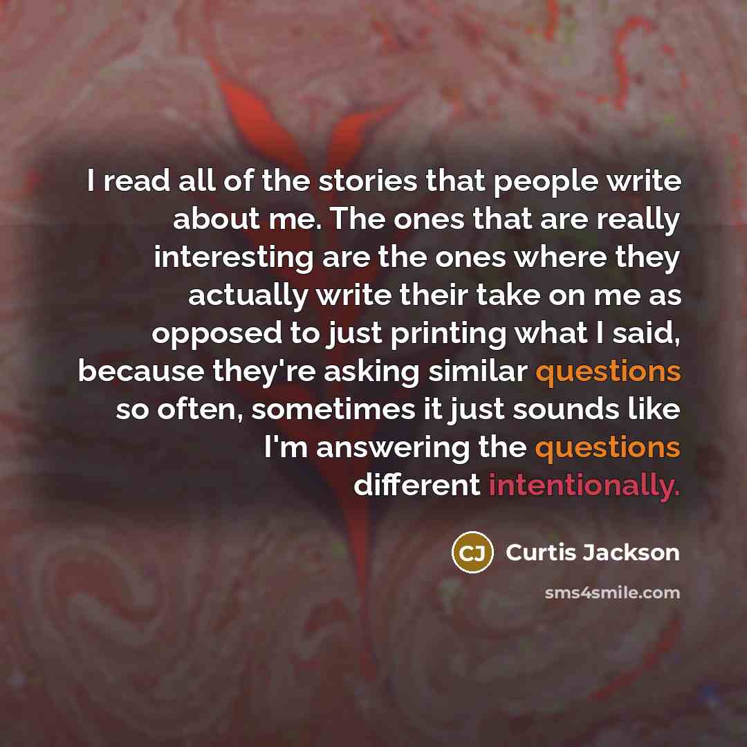 “I read all of the stories that people write about me. The ones that are really interesting are the ones where they actually write their take on me as opposed to just printing what I said, because they're asking similar questions so often, sometimes it just sounds like I'm answering the questions…” quote by Curtis Jackson