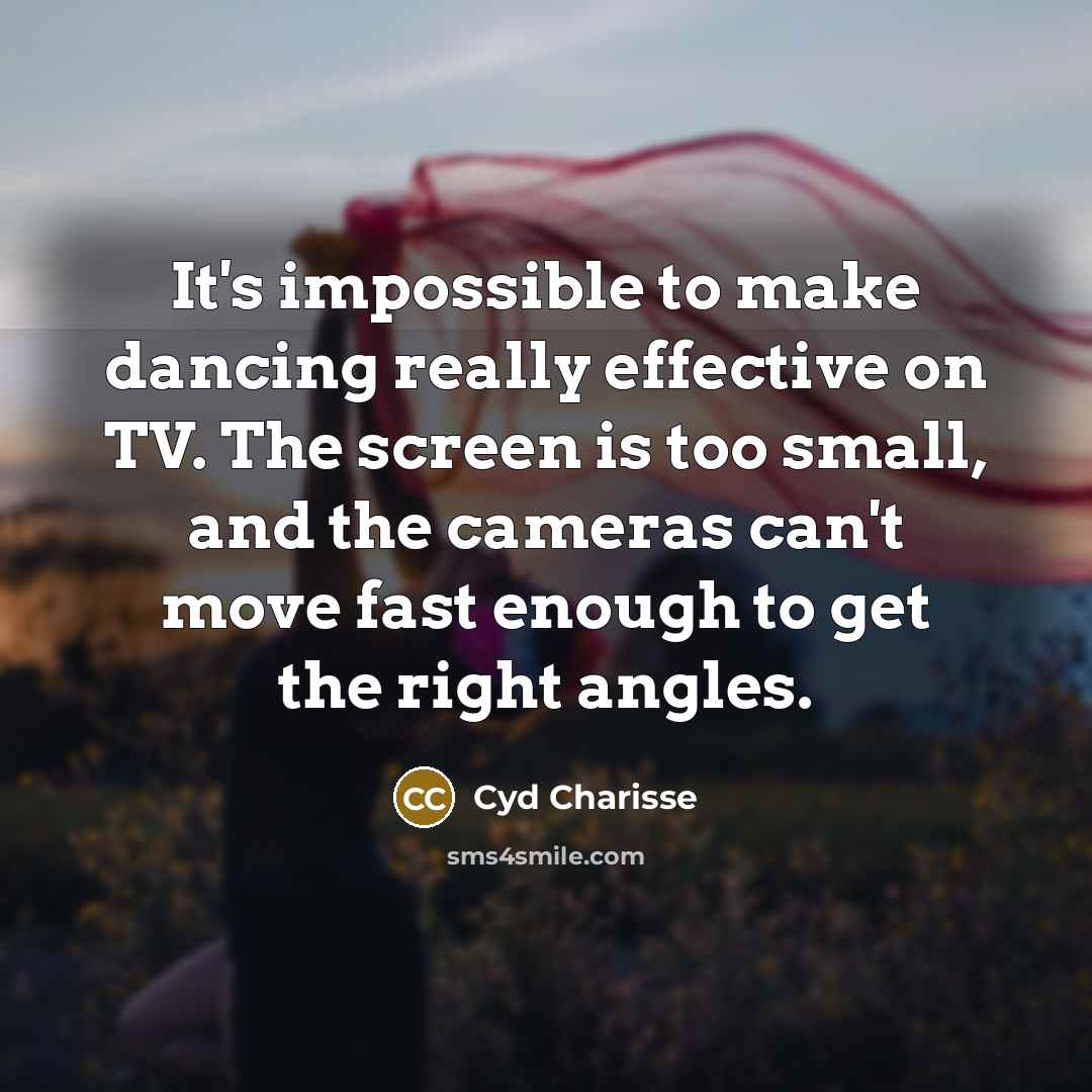 “It's impossible to make dancing really effective on TV. The screen is too small, and the cameras can't move fast enough to get the right angles.” quote by Cyd Charisse