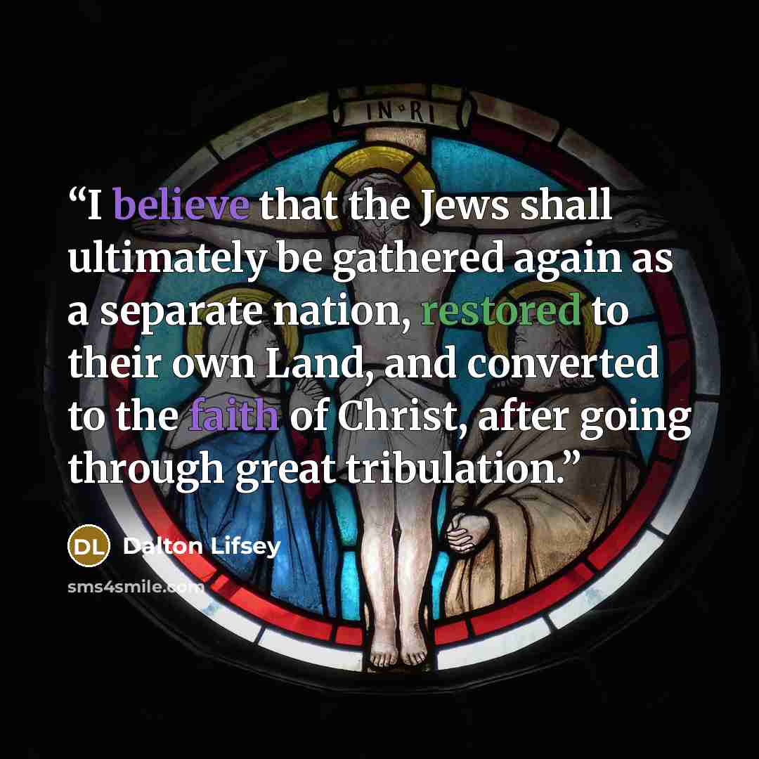 “I believe that the Jews shall ultimately be gathered again as a separate nation, restored to their own Land, and converted to the faith of Christ, after going through great tribulation.” quote by Dalton Lifsey