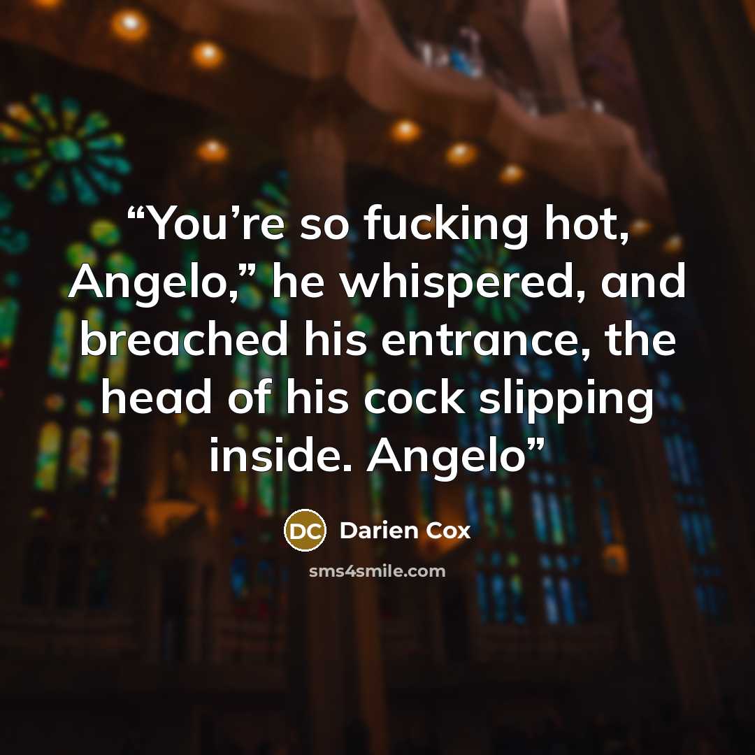 “You’re so fucking hot, Angelo,” he whispered, and breached his entrance, the head of his cock slipping inside. Angelo” quote by Darien Cox