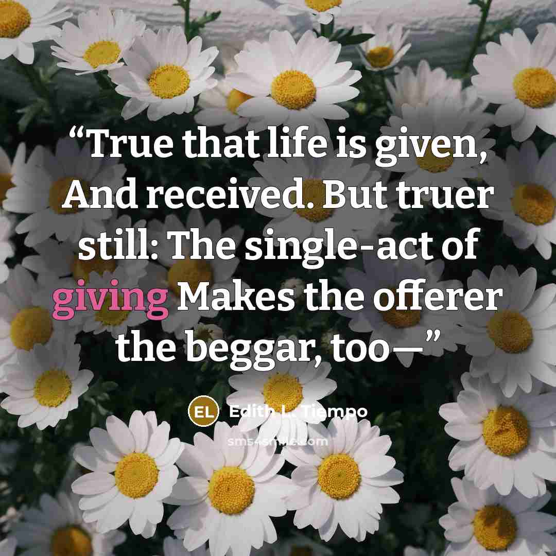 “True that life is given, And received. But truer still: The single-act of giving Makes the offerer the beggar, too—” quote by Edith L. Tiempo