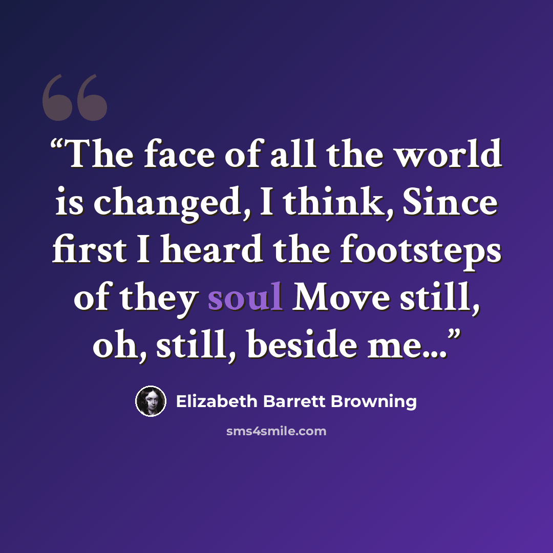 “The face of all the world is changed, I think, Since first I heard the footsteps of they soul Move still, oh, still, beside me...” quote by Elizabeth Barrett Browning