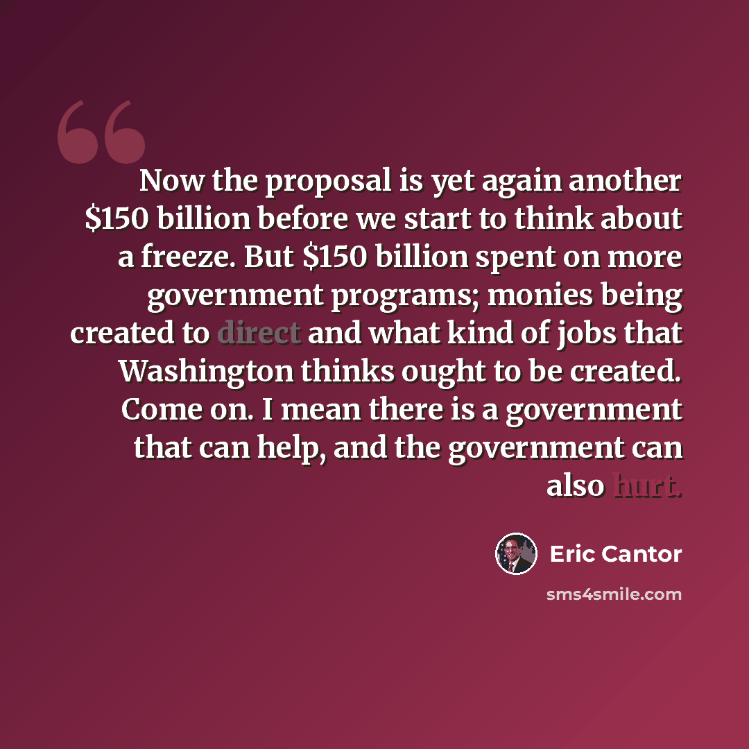 “Now the proposal is yet again another $150 billion before we start to think about a freeze. But $150 billion spent on more government programs; monies being created to direct and what kind of jobs that Washington thinks ought to be created. Come on. I mean there is a government that can help, and…” quote by Eric Cantor