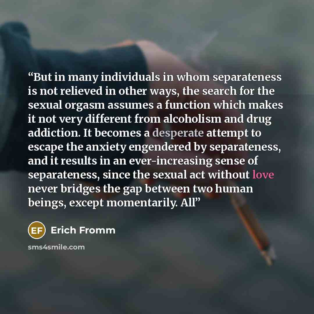 “But in many individuals in whom separateness is not relieved in other ways, the search for the sexual orgasm assumes a function which makes it not very different from alcoholism and drug addiction. It becomes a desperate attempt to escape the anxiety engendered by separateness, and it results in…” quote by Erich Fromm